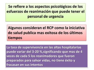 Se refiere a los aspectos psicológicos de los
esfuerzos de reanimación que puede tener el
personal de urgencia
Algunos consideran el RCP como la iniciativa
de salud publica mas exitosa de los últimos
tiempos
La tasa de supervivencia en las altas hospitalarias
puede variar del 3-20 %,significando que mas de 4
veces de cada 5 los reanimadores que fueron
preparados para salvar vidas, no tiene éxito y
fracasan en sus intentos
 