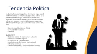 Tendencia Política
En Bolivia, la tendencia política dominante sigue siendo
el Movimiento al Socialismo (MAS), que ha estado en el
poder durante la mayor parte de las ultimas dos
décadas. Sin embargo, existen otras fuerzas políticas
relevantes, aunque fragmentadas, que representan
diferentes ideologías y buscan influir en el rumbo del
país.
• Movimiento al Socialismo (MAS)
• Comunidad Ciudadana
• Creemos
QUE BUSCA?
• El control estatal de los recursos naturales
• Redistribución de la riqueza
• Inclusión social e indigenismo
• Fortalecimiento del Estado plurinacional
• Liderazgo continuo
• Soberanía Nacional y relaciones internaciones
 