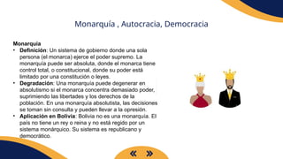Monarquía , Autocracia, Democracia
Monarquía
• Definición: Un sistema de gobierno donde una sola
persona (el monarca) ejerce el poder supremo. La
monarquía puede ser absoluta, donde el monarca tiene
control total, o constitucional, donde su poder está
limitado por una constitución o leyes.
• Degradación: Una monarquía puede degenerar en
absolutismo si el monarca concentra demasiado poder,
suprimiendo las libertades y los derechos de la
población. En una monarquía absolutista, las decisiones
se toman sin consulta y pueden llevar a la opresión.
• Aplicación en Bolivia: Bolivia no es una monarquía. El
país no tiene un rey o reina y no está regido por un
sistema monárquico. Su sistema es republicano y
democrático.
 