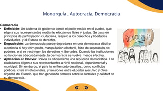 Monarquía , Autocracia, Democracia
Democracia
• Definición: Un sistema de gobierno donde el poder reside en el pueblo, que
elige a sus representantes mediante elecciones libres y justas. Se basa en
principios de participación ciudadana, respeto a los derechos y libertades
individuales, y el Estado de derecho.
• Degradación: La democracia puede degradarse en una democracia débil o
autoritaria si hay corrupción, manipulación electoral, falta de separación de
poderes, o si se restringen los derechos y libertades. Cuando las instituciones
no funcionan adecuadamente, la democracia se vuelve menos efectiva.
• Aplicación en Bolivia: Bolivia es oficialmente una república democrática. Los
ciudadanos eligen a sus representantes a nivel nacional, departamental y
municipal. Sin embargo, el país ha enfrentado desafíos, como conflictos
políticos, crisis institucionales, y tensiones entre el poder ejecutivo y otros
órganos del Estado, que han generado debates sobre la fortaleza y calidad de
su democracia.
 