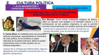 E. CULTURA POLÍTICA
1. ALTA IMAGINACIÓN Y
CAPACIDAD DEMAGÓGICA
Evo Morales: Como primer presidente indígena de Bolivia,
utilizó un discurso que apelaba a la identidad cultural y a la
reivindicación de los pueblos originarios, lo que le permitió
conectar emocionalmente con amplios sectores de la población.
2. Carlos Mesa: Su habilidad para comunicarse y
articular propuestas, especialmente en momentos
de crisis política, le ha conferido un papel
relevante en la política boliviana. Mesa ha sabido
posicionarse como un líder opositor con un
enfoque pragmático.
2. AUSENCIA DE CÓDIGO ÉTICO
3. DISCURSO MÚLTIPLE Y USO DE EUFEMISMOS
PARA DESORIENTAR AL PUEBLO
A pesar de su popularidad, ha sido criticado por su
manejo del poder y por acusaciones de corrupción
durante su mandato
A pesar de su enfoque pro-democrático, algunos
detractores han señalado inconsistencias en su
gestión y propuestas
 
