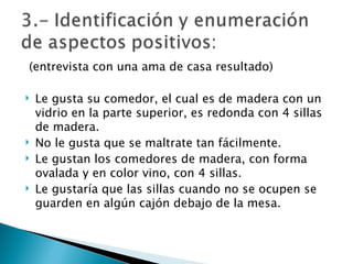 (entrevista con una ama de casa resultado) Le gusta su comedor, el cual es de madera con un vidrio en la parte superior, es redonda con 4 sillas de madera. No le gusta que se maltrate tan fácilmente. Le gustan los comedores de madera, con forma ovalada y en color vino, con 4 sillas. Le gustaría que las sillas cuando no se ocupen se guarden en algún cajón debajo de la mesa.  