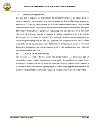INSTITUTO DE EDUCACION SUPERIOR TECNOLOGICO PUBLICO DE ABANCAY
DINA MARILUZ PORTILLO QUISPE Página 43
17.3.- ADMINISTRACIÓN DE MEMORIA.
Sea cual sea el esquema de organización del almacenamiento que se adopte para un
sistema específico, es necesario decir que estrategias se deben utilizar para obtener un
rendimiento óptimo. Las estrategias de administración del almacenamiento, determinar el
comportamiento de una organización de almacenamiento determinada cuando se siguen
diferentes políticas: ¿Cuándo se toma un nuevo programa para colocarlo en la memoria?
¿Se toma el programa cuando el sistema lo solicita específicamente o se intenta
anticiparse a las peticiones del sistema? ¿En qué lugar del almacenamiento principal se
coloca el siguiente programa por ejecutar? ¿Se coloca los programas lo más cerca posible
uno del otro en los espacios disponibles de la memoria principal para reducir al mínimo el
desperdicio de espacio, o se colocan los programas lo más rápido posible para reducir al
mínimo el tiempo de ejecución?
18.- LENGUAJE DE PROGRAMACION:
Son métodos por medio de los cuales los programadores se comunican con el
computador, existen muchos lenguajes de programación, la mayoría de los cuales tienen
un conjunto de reglas muy estructurado. La selección depende de quien esté implicado y
la naturaleza de la “conversación”; por ejemplo, se usa un lenguaje para crear sistemas de
programación para toda una empresa y otro para una presentación dinámica de ventas.
 
