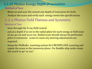 2.2.10 Photon Energy Depth of Ionization
Method of Test:
 Beam on and scan the central axis depth of ionization for both.
 Analyze the scans and verify each energy meets the specifications.
2.2.11 Photon Field Flatness and Symmetry
Method of Test:
 Scan through the X-ray field central
 axis at a depth if 10 cm in the radial plane for each energy at field sizes
of 40×40 cm and 10×10 cm. Radial scans should always be performed
prior to transverse scans in cause any steering adjustments are
required.
 Setup the Welhofer scanning system for CROSSPLANE scanning and
repeat the scans in the transverse plane. For Buddle-ship tanks rotate
the couch to 90° or 270°.
 