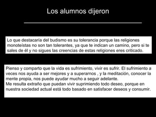 Los alumnos dijeron Lo que destacaría del budismo es su tolerancia porque las religiones monoteístas no son tan tolerantes, ya que te indican un camino, pero si te sales de él y no sigues las creencias de estas religiones eres criticado.   Pienso y comparto que la vida es sufrimiento, vivir es sufrir. El sufrimiento a veces nos ayuda a ser mejores y a superarnos , y la meditación, conocer la mente propia, nos puede ayudar mucho a seguir adelante. Me resulta extraño que puedan vivir suprimiendo todo deseo, porque en nuestra sociedad actual está todo basado en satisfacer deseos y consumir. 