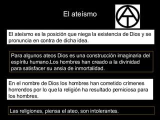 El ateísmo El ateísmo es la posición que niega la existencia de Dios y se pronuncia en contra de dicha idea. Para algunos ateos Dios es una construcción imaginaria del espíritu humano.Los hombres han creado a la divinidad para satisfacer su ansia de inmortalidad. En el nombre de Dios los hombres han cometido crímenes horrendos por lo que la religión ha resultado perniciosa para los hombres. Las religiones, piensa el ateo, son intolerantes. 