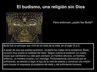El budismo, una religión sin Dios Pero entonces ¿quién fue Buda? Buda fue un principe que vivió en el norte de la India, en el siglo VI a.C.  A pesar de que sus padres quisieron  ocultarle los males de la existencia, Buda conoció muy pronto la realidad del dolor. Según cuenta la tradición vio cuatro cosas que cambiaron su vida para siempre: un hombre anciano, un hombre enfermo, un hombre muerto y un mendigo. Profundamente conmovido por el sufrimiento, se decidió a dejar el lujo de la vida de palacio y comenzó una misión para buscar la respuesta al problema del dolor y del sufrimiento humano. 