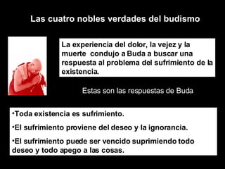 Las cuatro nobles verdades del budismo La experiencia del dolor, la vejez y la muerte  condujo a Buda a buscar una respuesta al problema del sufrimiento de la existencia. Estas son las respuestas de Buda Toda existencia es sufrimiento.  El sufrimiento proviene del deseo y la ignorancia.  El sufrimiento puede ser vencido suprimiendo todo deseo y todo apego a las cosas.  