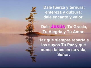 Dale fuerza y ternura; entereza y dulzura;  dale encanto y valor.  Dale  Jesús , Tu Gracia, Tu Alegría y Tu Amor.  Haz que siempre reparta a los suyos Tu Paz y que nunca faltes en su vida, Señor. 