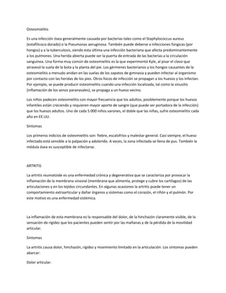 Osteomielitis
Es una infección ósea generalmente causada por bacterias tales como el Staphylococcus aureus
(estafilicoco dorado) o la Pseumonas aeruginosa. También puede deberse a infecciones fúngicas (por
hongos) y a la tuberculosis, siendo esta última una infección bacteriana que afecta predominantemente
a los pulmones. Una herida abierta puede ser la puerta de entrada de las bacterias a la circulación
sanguínea. Una forma muy común de osteomielitis es la que experimentó Kyle, al pisar el clavo que
atravesó la suela de la bota y la planta del pie. Los gérmenes bacterianos y los hongos causantes de la
osteomielitis a menudo anidan en las suelas de los zapatos de gimnasia y pueden infectar al organismo
por contacto con las heridas de los pies. Otros focos de infección se propagan a los huesos y los infectan.
Por ejemplo, se puede producir osteomielitis cuando una infección localizada, tal como la sinusitis
(inflamación de los senos paranasales), se propaga a un hueso vecino.
Los niños padecen osteomielitis con mayor frecuencia que los adultos, posiblemente porque los huesos
infantiles están creciendo y requieren mayor aporte de sangre (que puede ser portadora de la infección)
que los huesos adultos. Uno de cada 5 000 niños varones, el doble que las niñas, sufre osteomielitis cada
año en EE.UU.
Síntomas
Los primeros indicios de osteomielitis son: fiebre, escalofríos y malestar general. Casi siempre, el hueso
infectado está sensible a la palpación y adolorido. A veces, la zona infectada se llena de pus. También la
médula ósea es susceptible de infectarse.
ARTRITIS
La artritis reumatoide es una enfermedad crónica y degenerativa que se caracteriza por provocar la
inflamación de la membrana sinovial (membrana que alimenta, protege y cubre los cartílagos) de las
articulaciones y en los tejidos circundantes. En algunas ocasiones la artritis puede tener un
comportamiento extraarticular y dañar órganos y sistemas como el corazón, el riñón y el pulmón. Por
este motivo es una enfermedad sistémica.
La inflamación de esta membrana es la responsable del dolor, de la hinchazón claramente visible, de la
sensación de rigidez que los pacientes pueden sentir por las mañanas y de la pérdida de la movilidad
articular.
Síntomas
La artritis causa dolor, hinchazón, rigidez y movimiento limitado en la articulación. Los síntomas pueden
abarcar:
Dolor articular.
 