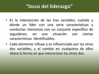 “locus del liderazgo”
• Es la intersección de las tres variables: cuándo y
dónde un líder con una serie características y
conductas interactúa con un conjunto específico de
seguidores, en una situación con ciertas
características identificables.
• Cada elemento influye y es influenciado por las otras
dos variables, y el cambio en cualquiera de ellos
altera la forma en que interactúan los otros dos.
 