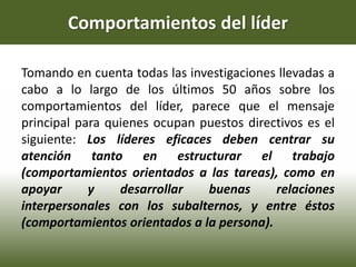 Comportamientos del líder
Tomando en cuenta todas las investigaciones llevadas a
cabo a lo largo de los últimos 50 años sobre los
comportamientos del líder, parece que el mensaje
principal para quienes ocupan puestos directivos es el
siguiente: Los líderes eficaces deben centrar su
atención tanto en estructurar el trabajo
(comportamientos orientados a las tareas), como en
apoyar y desarrollar buenas relaciones
interpersonales con los subalternos, y entre éstos
(comportamientos orientados a la persona).
 