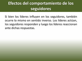 Efectos del comportamiento de los
seguidores
Si bien los líderes influyen en los seguidores, también
ocurre lo mismo en sentido inverso. Los líderes actúan,
los seguidores responden y luego los líderes reaccionan
ante dichas respuestas.
 