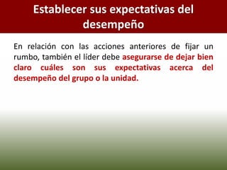 Establecer sus expectativas del
desempeño
En relación con las acciones anteriores de fijar un
rumbo, también el líder debe asegurarse de dejar bien
claro cuáles son sus expectativas acerca del
desempeño del grupo o la unidad.
 