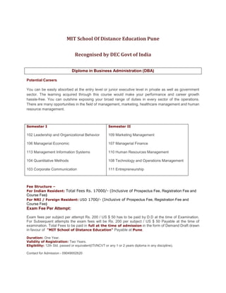 MIT School Of Distance Education PuneRecognised by DEC Govt of IndiaDiploma in Business Administration (DBA)Potential CareersYou can be easily absorbed at the entry level or junior executive level in private as well as government sector. The learning acquired through this course would make your performance and career growth hassle-free. You can outshine exposing your broad range of duties in every sector of the operations. There are many opportunities in the field of management, marketing, healthcare management and human resource management. Semester I102 Leadership and Organizational Behavior  106 Managerial Economic 113 Management Information Systems  104 Quantitative Methods  103 Corporate Communication Semester II109 Marketing Management  107 Managerial Finance 110 Human Resources Management 108 Technology and Operations Management  111 Entrepreneurship Fee Structure – For Indian Resident: Total Fees Rs. 17000/- (Inclusive of Prospectus Fee, Registration Fee and Course Fee)For NRI / Foreign Resident: USD 1700/- (Inclusive of Prospectus Fee, Registration Fee and Course Fee)Exam Fee Per Attempt:  Exam fees per subject per attempt Rs. 200 / US $ 50 has to be paid by D.D at the time of Examination. For Subsequent attempts the exam fees will be Rs. 200 per subject / US $ 50 Payable at the time of examination. Total Fees to be paid in full at the time of admission in the form of Demand Draft drawn in favour of  \"
MIT School of Distance Education\"
 Payable at Pune.Duration: One Year.Validity of Registration: Two Years.Eligibility: 12th Std. passed or equivalent(ITI/NCVT or any 1 or 2 years diploma in any discipline).Contact for Admission - 09049002620