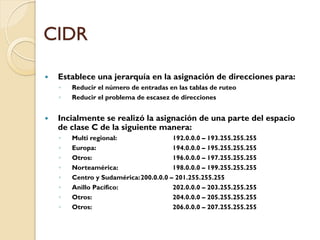 CIDR
y Establece una jerarquía en la asignación de direcciones para:
◦ Reducir el número de entradas en las tablas de ruteo
◦ Reducir el problema de escasez de direcciones
y Incialmente se realizó la asignación de una parte del espacio
de clase C de la siguiente manera:
◦ Multi regional: 192.0.0.0 – 193.255.255.255
◦ Europa: 194.0.0.0 – 195.255.255.255
◦ Otros: 196.0.0.0 – 197.255.255.255
◦ Norteamérica: 198.0.0.0 – 199.255.255.255
◦ Centro y Sudamérica:200.0.0.0 – 201.255.255.255
◦ Anillo Pacífico: 202.0.0.0 – 203.255.255.255
◦ Otros: 204.0.0.0 – 205.255.255.255
◦ Otros: 206.0.0.0 – 207.255.255.255
 