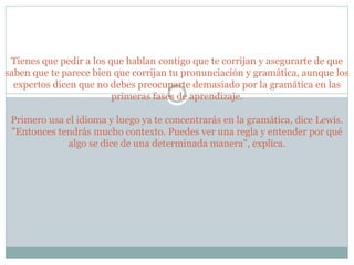 Tienes que pedir a los que hablan contigo que te corrijan y asegurarte de que
saben que te parece bien que corrijan tu pronunciación y gramática, aunque los
expertos dicen que no debes preocuparte demasiado por la gramática en las
primeras fases de aprendizaje.
Primero usa el idioma y luego ya te concentrarás en la gramática, dice Lewis.
"Entonces tendrás mucho contexto. Puedes ver una regla y entender por qué
algo se dice de una determinada manera", explica.
 