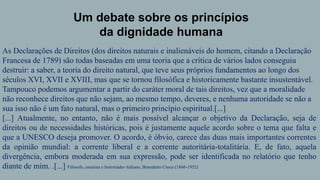 Um debate sobre os princípios
da dignidade humana
As Declarações de Direitos (dos direitos naturais e inalienáveis do homem, citando a Declaração
Francesa de 1789) são todas baseadas em uma teoria que a crítica de vários lados conseguiu
destruir: a saber, a teoria do direito natural, que teve seus próprios fundamentos ao longo dos
séculos XVI, XVII e XVIII, mas que se tornou filosófica e historicamente bastante insustentável.
Tampouco podemos argumentar a partir do caráter moral de tais direitos, vez que a moralidade
não reconhece direitos que não sejam, ao mesmo tempo, deveres, e nenhuma autoridade se não a
sua isso não é um fato natural, mas o primeiro princípio espiritual.[...]
[...] Atualmente, no entanto, não é mais possível alcançar o objetivo da Declaração, seja de
direitos ou de necessidades históricas, pois é justamente aquele acordo sobre o tema que falta e
que a UNESCO deseja promover. O acordo, é óbvio, carece das duas mais importantes correntes
da opinião mundial: a corrente liberal e a corrente autoritária-totalitária. E, de fato, aquela
divergência, embora moderada em sua expressão, pode ser identificada no relatório que tenho
diante de mim. .[...] Filósofo, ensaísta e historiador italiano, Benedetto Croce (1866-1952)
 