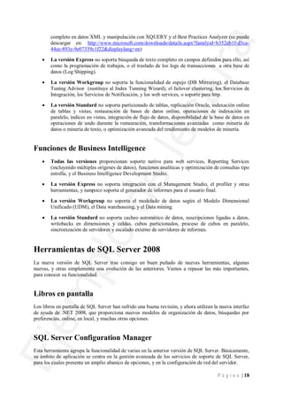 completo en datos XML y manipulación con XQUERY y el Best Practices Analyzer (se puede
        descargar en: http://www.microsoft.com/downloads/details.aspx?familyid=b352eb1f-d3ca-
        44ee-893e-9e07339c1f22&displaylang=en)

    ·   La versión Express no soporta búsqueda de texto completo en campos definidos para ello, así
        como la programación de trabajos, o el traslado de los logs de transacciones a otra base de
        datos (Log Shipping).

    ·   La versión Workgroup no soporta la funcionalidad de espejo (DB Mirroring), el Database
        Tuning Advisor (sustituye al Index Tunning Wizard), el failover clustering, los Servicios de
        Integración, los Servicios de Notificación, y los web services, o soporte para http.

    ·   La versión Standard no soporta particionado de tablas, replicación Oracle, indexación online
        de tablas y vistas, restauración de bases de datos online, operaciones de indexación en
        paralelo, índices en vistas, integración de flujo de datos, disponibilidad de la base de datos en
        operaciones de undo durante la restauración, transformaciones avanzadas como minería de
        datos o minería de texto, o optimización avanzada del rendimiento de modelos de minería.


Funciones de Business Intelligence
    ·   Todas las versiones proporcionan soporte nativo para web services, Reporting Services
        (incluyendo múltiples orígenes de datos), funciones analíticas y optimización de consultas tipo
        estrella, y el Business Intelligence Development Studio.

    ·   La versión Express no soporta integración con el Management Studio, el profiler y otras
        herramientas, y tampoco soporta el generador de informes para el usuario final.

    ·   La versión Workgroup no soporta el modelado de datos según el Modelo Dimensional
        Unificado (UDM), el Data warehousing, y el Data mining.

    ·   La versión Standard no soporta cacheo automático de datos, suscripciones ligadas a datos,
        writebacks en dimensiones y celdas, cubos particionados, proceso de cubos en paralelo,
        sincronización de servidores y escalado externo de servidores de informes.


Herramientas de SQL Server 2008
La nueva versión de SQL Server trae consigo un buen puñado de nuevas herramientas, algunas
nuevas, y otras simplemente una evolución de las anteriores. Vamos a repasar las más importantes,
para conocer su funcionalidad.


Libros en pantalla
Los libros en pantalla de SQL Server han sufrido una buena revisión, y ahora utilizan la nueva interfaz
de ayuda de .NET 2008, que proporciona nuevos modelos de organización de datos, búsquedas por
preferencias, online, en local, y muchas otras opciones.


SQL Server Configuration Manager
Esta herramienta agrupa la funcionalidad de varias en la anterior versión de SQL Server. Básicamente,
su ámbito de aplicación se centra en la gestión avanzada de los servicios de soporte de SQL Server,
para los cuales presenta un amplio abanico de opciones, y en la configuración de red del servidor.

                                                                                         P á g i n a | 18
 