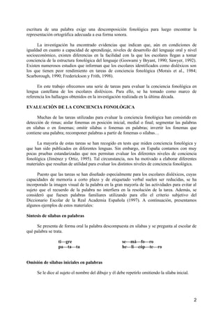 2
escritura de una palabra exige una descomposición fonológica para luego encontrar la
representación ortográfica adecuada a esa forma sonora.
La investigación ha encontrado evidencias que indican que, aún en condiciones de
igualdad en cuanto a capacidad de aprendizaje, niveles de desarrollo del lenguaje oral y nivel
socioeconómico, existen diferencias en la facilidad con la que los escolares llegan a tomar
conciencia de la estructura fonológica del lenguaje (Goswami y Bryant, 1990; Sawyer, 1992).
Existen numerosos estudios que informan que los escolares identificados como disléxicos son
los que tienen peor rendimiento en tareas de conciencia fonológica (Morais et al., 1984;
Scarborough, 1990; Frederickson y Frith, 1998).
En este trabajo ofrecemos una serie de tareas para evaluar la conciencia fonológica en
lengua castellana de los escolares disléxicos. Para ello, se ha tomado como marco de
referencia los hallazgos obtenidos en la investigación realizada en la última década.
EVALUACIÓN DE LA CONCIENCIA FONOLÓGICA
Muchas de las tareas utilizadas para evaluar la conciencia fonológica han consistido en
detección de rimas; aislar fonemas en posición inicial, medial o final; segmentar las palabras
en sílabas o en fonemas; omitir sílabas o fonemas en palabras; invertir los fonemas que
contiene una palabra; recomponer palabras a partir de fonemas o sílabas…
La mayoría de estas tareas se han recogido en tests que miden conciencia fonológica y
que han sido publicados en diferentes lenguas. Sin embargo, en España contamos con muy
pocas pruebas estandarizadas que nos permitan evaluar los diferentes niveles de conciencia
fonológica (Jiménez y Ortiz, 1995). Tal circunstancia, nos ha motivado a elaborar diferentes
materiales que resultan de utilidad para evaluar los distintos niveles de conciencia fonológica.
Puesto que las tareas se han diseñado especialmente para los escolares disléxicos, cuyas
capacidades de memoria a corto plazo y de etiquetado verbal suelen ser reducidas, se ha
incorporado la imagen visual de la palabra en la gran mayoría de las actividades para evitar al
sujeto que el recuerdo de la palabra no interfiera en la resolución de la tarea. Además, se
consideró que fuesen palabras familiares utilizando para ello el criterio subjetivo del
Diccionario Escolar de la Real Academia Española (1997). A continuación, presentamos
algunos ejemplos de estos materiales:
Síntesis de sílabas en palabras
Se presenta de forma oral la palabra descompuesta en sílabas y se pregunta al escolar de
qué palabra se trata.
ti---gre se---má---fo---ro
pa---ta---ta he---li---cóp---te---ro
Omisión de sílabas iniciales en palabras
Se le dice al sujeto el nombre del dibujo y él debe repetirlo omitiendo la sílaba inicial.
 
