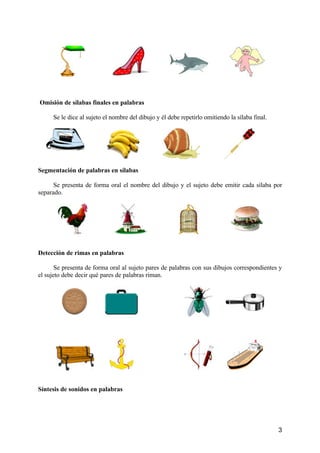 3
Omisión de sílabas finales en palabras
Se le dice al sujeto el nombre del dibujo y él debe repetirlo omitiendo la sílaba final.
Segmentación de palabras en sílabas
Se presenta de forma oral el nombre del dibujo y el sujeto debe emitir cada sílaba por
separado.
Detección de rimas en palabras
Se presenta de forma oral al sujeto pares de palabras con sus dibujos correspondientes y
el sujeto debe decir qué pares de palabras riman.
Síntesis de sonidos en palabras
 