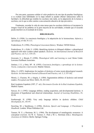 5
Por otra parte, queremos señalar el valor predictivo de este tipo de pruebas fonológicas;
si se evalúan estas habilidades en la etapa infantil se pueden obtener indicaciones sobre la
facilidad o la dificultad que tendrán los escolares más tarde, en la adquisición de la lectura y
escritura, con lo que se abre camino a una actuación educativa de tipo preventivo.
Finalmente, recordar la valía de estas tareas para los escolares disléxicos al incorporar la
imagen visual de las palabras en la gran mayoría de las actividades, evitando que el recuerdo
pueda interferir en el resultado de la tarea.
BIBLIOGRAFÍA
Defior, S. (1994). La conciencia fonológica y la adquisición de la lectoescritura. Infancia y
Aprendizaje, 67-68, 91-113.
Frederickson, N. (1996). Phonological Assessment Battery. Windsor: NFER-Nelson.
Frederickson, N. y Frith, U. (1998). Identifying dyslexia in bilingual children: a phonological
approach with inner London sylheti speakers. Dyslexia. An International Journal of Research
and Practice, vol. 4, 3, 119-131.
Goswami, U. y Bryant, P. (1990). Phonological skills and learning to read. Reino Unido:
Lawrence Earlbaum Associates.
Jiménez, J. E. y Ortiz, Mª . R. (1995). Conciencia fonológica y aprendizaje de la lectura:
Teoría, evaluación e intervención. Madrid: Síntesis.
Miles, E. (1997). Implications for teachers of dyslexics of some recent phonological research.
Dyslexia. An International Journal of Research and Practice, vol. 3, 3, 157-162.
Morais, J., Cluytens, M. y Alegría, J. (1984). Segmentation abilities of dyslexics and normal
readers. Perceptual and Motor Skills, 58, 221-222.
Real Academia Española (1997, 2ª ed.). Diccionario Escolar de la Real Academia Española.
Madrid: Espasa.
Sawyer, D. J. (1992). Language abilities, reading acquisition, and developmental dyslexia: A
discussion of hypothetical and observed relationships. Journal of Learning Disabilities, 25,
82-94.
Scarborough, H. (1990). Very early language deficits in dyslexic children. Child
Development, 61, 181-97.
Snowling, M. y Stackhouse, J. (1996). Dyslexia, Speech and Language. A Practitioner’s
Handbook. London: Whurr Publishers Ltd.
Tunmer, W. E. y Herriman, M. L. (1984). The development of metalinguistic awareness: A
conceptual overview. En W. E. Tunmer, C. Pratt y M. L. Herriman (Eds.). Metalinguistic
Awareness in Children. Berlín: Springer-Verlag.
 