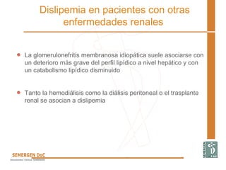 La glomerulonefritis membranosa idiopática suele asociarse con
un deterioro más grave del perfil lipídico a nivel hepático y con
un catabolismo lipídico disminuido
Tanto la hemodiálisis como la diálisis peritoneal o el trasplante
renal se asocian a dislipemia
Dislipemia en pacientes con otras
enfermedades renales
 