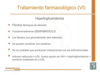 Hipertrigliceridemia
• Fibratos fármacos de elección
• Fundamentalmente GEMFIBROCILO
• Los fibratos son generalmente bien tolerados
• Se pueden combinar con estatinas
• No es probable que produzcan interacciones con los antirretrovirales
• Inducen reducción c-LDL: buena opción en VIH + hipertrigliceridemia +
aumento moderado de c-LDL
Tratamiento farmacológico (VI)
 