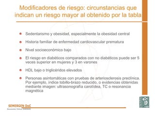 Modificadores de riesgo: circunstancias que
indican un riesgo mayor al obtenido por la tabla
• Sedentarismo y obesidad, especialmente la obesidad central
• Historia familiar de enfermedad cardiovascular prematura
• Nivel socioeconómico bajo
• El riesgo en diabéticos comparados con no diabéticos puede ser 5
veces superior en mujeres y 3 en varones
• HDL bajo o triglicéridos elevados
• Personas asintomáticas con pruebas de arteriosclerosis preclínica.
Por ejemplo, índice tobillo-brazo reducido, o evidencias obtenidas
mediante imagen: ultrasonografía carotídea, TC o resonancia
magnética
 