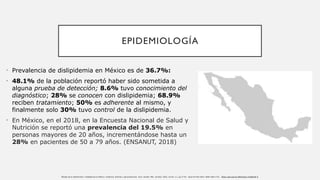 EPIDEMIOLOGÍA
• Prevalencia de dislipidemia en México es de 36.7%:
• 48.1% de la población reportó haber sido sometida a
alguna prueba de detección; 8.6% tuvo conocimiento del
diagnóstico; 28% se conocen con dislipidemia; 68.9%
reciben tratamiento; 50% es adherente al mismo, y
finalmente solo 30% tuvo control de la dislipidemia.
• En México, en el 2018, en la Encuesta Nacional de Salud y
Nutrición se reportó una prevalencia del 19.5% en
personas mayores de 20 años, incrementándose hasta un
28% en pacientes de 50 a 79 años. (ENSANUT, 2018)
Manejo de la hipertensión y dislipidemia en México: evidencia, brechas y aproximaciones. Arch. Cardiol. Méx. [online]. 2023, vol.93, n.1, pp.77-87. Epub 24-Feb-2023. ISSN 1665-1731. https://doi.org/10.24875/acm.21000330.
 