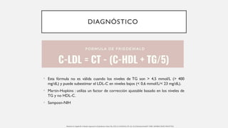 DIAGNÓSTICO
• Esta fórmula no es válida cuando los niveles de TG son > 4,5 mmol/L (> 400
mg/dL) y puede subestimar el LDL-C en niveles bajos (< 0,6 mmol/L/< 23 mg/dL).
• Martin-Hopkins : utiliza un factor de corrección ajustable basado en los niveles de
TG y no HDL-C.
• Samposn-NIH
Berberich AJ, Hegele RA. A Modern Approach to Dyslipidemia. Endocr Rev. 2022 Jul 13;43(4):611-653. doi: 10.1210/endrev/bnab037. PMID: 34676866; PMCID: PMC9277652.
 