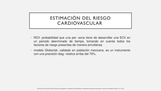 ESTIMACIÓN DEL RIESGO
CARDIOVASCULAR
• RCV: probabilidad que una per- sona tiene de desarrollar una ECV en
un periodo deerminado de tiempo, tomando en cuenta todos los
factores de riesgo presentes de manera simultánea
• modelo Globorisk, validado en población mexicana, es un instrumento
con una precisión diag- nóstica arriba del 70%.
Pavía-López, Guía de práctica clínica mexicana para el diagnóstico y tratamiento de las dislipidemias y enfermedad cardiovascular aterosclerótica. Archivos de Cardiologia de Mexico, 1–62. /2022
 