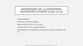 INHIBIDORES DE LA ADENOSINA
TRIFOSFATO-CITRATO LIASA (LCA)
• Acido bempedoico
• Potencia la acción de las estatinas.
• Reduce el LDL-C entre un 15 y un 24 %
• Aumento de acido urico , ruptura tendinosa
• Contraindicado en combinación con simvastatina >20 mg y pravastatina >40
mg
Handelsman, Y., Jellinger, AACE. the management of dyslipidemia and prevention of cardiovascular disease algorithm - 2020 , 1196–1224.
 