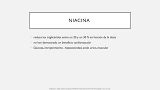 NIACINA
• reduce los triglicéridos entre un 20 y un 30 % en función de la dosis
• no han demostrado un beneficio cardiovascular
• Glucosa, enrojecimiento , hepatoxicidad, acido urico, muscular
Handelsman, Y., Jellinger, AACE. the management of dyslipidemia and prevention of cardiovascular disease algorithm - 2020 , 1196–1224.
 