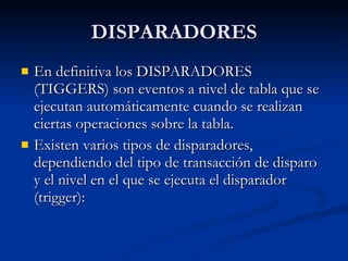 DISPARADORES En definitiva los DISPARADORES (TIGGERS) son eventos a nivel de tabla que se ejecutan automáticamente cuando se realizan ciertas operaciones sobre la tabla. Existen varios tipos de disparadores, dependiendo del tipo de transacción de disparo y el nivel en el que se ejecuta el disparador (trigger): 