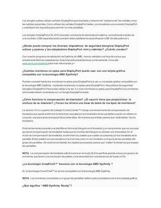 Los dongles activos utilizan señales DisplayPortpara trasladar y retransmitir “activamente” las señales como
las salidas requeridas.Como utilizan las señales DisplayPortreales,se consideran una conexión DisplayPort
y satisfacen los requisitos para permitir 3 o más pantallas.
Los dongles DisplayPorta DL-DVI necesitan una fuente de alimentación externa,normalmente a través de
una conexión USB separada (esta conexión debe satisfacer la especificación USB “de alta potencia”).
¿Dónde puedo comprar los diversos dispositivos de seguridad (dongles) DisplayPort
activos y pasivos y los adaptadores DisplayPort mini y estándar? ¿Cuánto cuestan?
Con nuestro programa de validación de Eyefinity de AMD, hemos validado una lista de socios que
actualmente fabrican adaptadores.Esta lista está actualizándose continuamente.Consulta
www.amd.com/eyefinitypara más información.p>
¿Cuántos monitores no aptos para DisplayPort puedo usar con una tarjeta gráfica
compatible con la tecnología AMD Eyefinity?
Puedes conectar hasta dos monitores no aptos para DisplayPorta la vez a una tarjeta grafica compatible con
la tecnología AMD Eyefinity, mediante conexiones no aptas para DisplayPorto dispositivos de seguridad
(dongles) DisplayPort.Para poder utilizar a la vez 3 o más monitores no aptos para DisplayPort,los monitores
adicionales deben conectarse con un dongle DisplayPortactivo.
¿Cómo funciona la compensación de biselados? ¿El usuario tiene que proporcionar la
anchura de su biselado? ¿Tienen los drivers una base de datos de los tipos de monitores?
La versión 10.3 o superior de Catalyst Control Center™ incluye una herramienta de compensación de
biselados que ayuda a eliminar la distorsión causada por los biselados de las pantallas cuando se utilizan en
conjunto,compensando el espacio físico entre ellas,de manera que el texto parece que “está detrás” de los
biselados.
Esta herramienta presenta una plantilla en forma de triángulo en el biselado y un componente que se usa para
ajustar la compensación de biselados hasta que los bordes del triángulo se alinean con el biselado.En el
modo de compensación de biselados,se eliminan los pixeles que suelen oscurecerse por los biselados de la
pantalla.Estos pixeles son procesados en la memoria,pero no son enviados a ninguna de las pantallas del
grupo de pantallas.Sin esta funcionalidad,los objetos procesados parece que “saltan” la distancia que separa
las pantallas.
NOTA: La compensación de biselados sólo funciona en el modo SLS (superficie grande única) con grupos de
monitores que tienen una resolución de pixeles y una densidad con una tolerancia de hasta un 5%.
¿La tecnología CrossFireX™ funciona con la tecnología AMD Eyefinity ?
Sí, la tecnología CrossFireX™ es ahora compatible con la tecnología AMD Eyefinity.
NOTA: Los monitores conectados a un grupo de pantallas deben estar conectados a la misma tarjeta gráfica.
¿Qué significa “AMD Eyefinity Ready”?
 