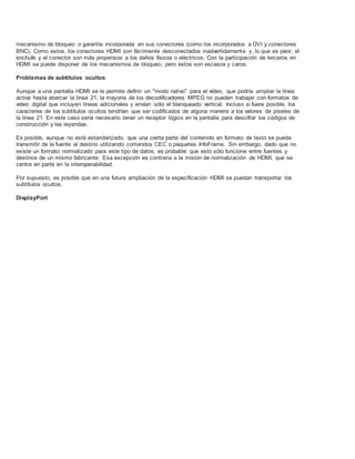 mecanismo de bloqueo o garantía incorporada en sus conectores (como los incorporados a DVI y conectores
BNC). Como estos, los conectores HDMI son fácilmente desconectados inadvertidamente y, lo que es peor, el
enchufe y el conector son más propensos a los daños físicos o eléctricos. Con la participación de terceros en
HDMI se puede disponer de los mecanismos de bloqueo, pero estos son escasos y caros.
Problemas de subtítulos ocultos
Aunque a una pantalla HDMI se le permite definir un "modo nativo" para el vídeo, que podría ampliar la línea
activa hasta abarcar la línea 21, la mayoría de los decodificadores MPEG no pueden trabajar con formatos de
vídeo digital que incluyen líneas adicionales y envían sólo el blanqueado vertical. Incluso si fuera posible, los
caracteres de los subtítulos ocultos tendrían que ser codificados de alguna manera a los valores de píxeles de
la línea 21. En este caso sería necesario tener un receptor lógico en la pantalla para descifrar los códigos de
construcción y las leyendas.
Es posible, aunque no esté estandarizado, que una cierta parte del contenido en formato de texto se pueda
transmitir de la fuente al destino utilizando comandos CEC o paquetes InfoFrame. Sin embargo, dado que no
existe un formato normalizado para este tipo de datos, es probable que esto sólo funcione entre fuentes y
destinos de un mismo fabricante. Esa excepción es contraria a la misión de normalización de HDMI, que se
centra en parte en la interoperabilidad.
Por supuesto, es posible que en una futura ampliación de la especificación HDMI se puedan transportar los
subtítulos ocultos.
DisplayPort
 