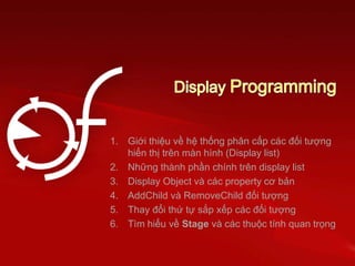 1. Giới thiệu về hệ thống phân cấp các đối tượng
hiển thị trên màn hình (Display list)
2. Những thành phần chính trên display list
3. Display Object và các property cơ bản
4. AddChild và RemoveChild đối tượng
5. Thay đổi thứ tự sắp xếp các đối tượng
6. Tìm hiểu về Stage và các thuộc tính quan trọng
 