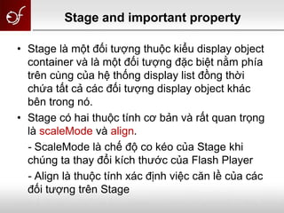 Stage and important property
• Stage là một đối tượng thuộc kiểu display object
container và là một đối tượng đặc biệt nằm phía
trên cùng của hệ thống display list đồng thời
chứa tất cả các đối tượng display object khác
bên trong nó.
• Stage có hai thuộc tính cơ bản và rất quan trọng
là scaleMode và align.
- ScaleMode là chế độ co kéo của Stage khi
chúng ta thay đổi kích thước của Flash Player
- Align là thuộc tính xác định việc căn lề của các
đối tượng trên Stage
 
