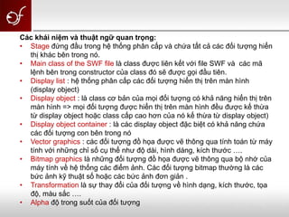Các khái niệm và thuật ngữ quan trọng:
• Stage đứng đầu trong hệ thống phân cấp và chứa tất cả các đối tượng hiển
thị khác bên trong nó.
• Main class of the SWF file là class được liên kết với file SWF và các mã
lệnh bên trong constructor của class đó sẽ được gọi đầu tiên.
• Display list : hệ thống phân cấp các đối tượng hiển thị trên màn hình
(display object)
• Display object : là class cơ bản của mọi đối tượng có khả năng hiển thị trên
màn hình => mọi đối tượng được hiển thị trên màn hình đều được kế thừa
từ display object hoặc class cấp cao hơn của nó kế thừa từ display object)
• Display object container : là các display object đặc biệt có khả năng chứa
các đối tượng con bên trong nó
• Vector graphics : các đối tượng đồ họa được vẽ thông qua tính toán từ máy
tính với những chỉ số cụ thể như độ dài, hình dáng, kích thước ….
• Bitmap graphics là những đối tượng đồ họa được vẽ thông qua bộ nhớ của
máy tính về hệ thống các điểm ảnh. Các đối tượng bitmap thường là các
bức ảnh kỹ thuật số hoặc các bức ảnh đơn giản .
• Transformation là sự thay đổi của đối tượng về hình dạng, kích thước, tọa
độ, màu sắc ….
• Alpha độ trong suốt của đối tượng
 