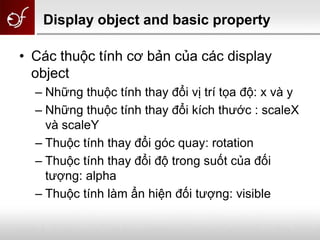Display object and basic property
• Các thuộc tính cơ bản của các display
object
– Những thuộc tính thay đổi vị trí tọa độ: x và y
– Những thuộc tính thay đổi kích thước : scaleX
và scaleY
– Thuộc tính thay đổi góc quay: rotation
– Thuộc tính thay đổi độ trong suốt của đối
tượng: alpha
– Thuộc tính làm ẩn hiện đối tượng: visible
 