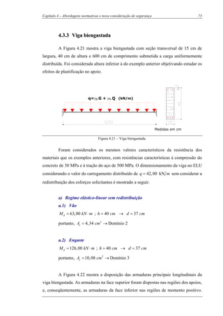 Capítulo 4 – Abordagens normativas e nova consideração de segurança 73
44..33..33 VViiggaa bbiieennggaassttaaddaa
A Figura 4.21 mostra a viga biengastada com seção transversal de 15 cm de
largura, 40 cm de altura e 600 cm de comprimento submetida a carga uniformemente
distribuída. Foi considerada altura inferior à do exemplo anterior objetivando estudar os
efeitos de plastificação no apoio.
q=γg.G + γq.Q (kN/m)
Medidas em cm
Figura 4.21 – Viga biengastada.
Foram considerados os mesmos valores característicos da resistência dos
materiais que os exemplos anteriores, com resistências características à compressão do
concreto de 30 MPa e à tração do aço de 500 MPa. O dimensionamento da viga no ELU
considerando o valor do carregamento distribuído de 42,00 kNq m= sem considerar a
redistribuição dos esforços solicitantes é mostrado a seguir.
a) Regime elástico-linear sem redistribuição
a.1) Vão
63,00dM kN m= ⋅ ; 40 37h cm d cm= → =
portanto, 2
4,34 Domínio 2sA cm= →
a.2) Engaste
126,00dM kN m= ⋅ ; 40 37h cm d cm= → =
portanto, 2
10,08 Domínio 3sA cm= →
A Figura 4.22 mostra a disposição das armaduras principais longitudinais da
viga biengastada. As armaduras na face superior foram dispostas nas regiões dos apoios,
e, conseqüentemente, as armaduras da face inferior nas regiões de momento positivo.
 