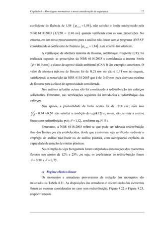 Capítulo 4 – Abordagens normativas e nova consideração de segurança 77
coeficiente de fluência de 1,84 ( )( , ) 1,84t toϕ = , não satisfez o limite estabelecido pela
NBR 6118:2003 ( )250 2,40L cm= quando verificada com as suas prescrições. No
entanto, em um novo processamento para a análise não-linear com o programa ANPAV
considerando o coeficiente de fluência ( )( , ) 1,84t toϕ = , este critério foi satisfeito.
A verificação de abertura máxima de fissuras, combinação freqüente (CF), foi
realizada segundo as prescrições da NBR 6118:2003 e considerada a mesma bitola
( )16,0 mmφ = e classe de agressividade ambiental (CAA I) dos exemplos anteriores. O
valor da abertura máxima de fissuras foi de 0,21 mm no vão e 0,11 mm no engaste,
satisfazendo a prescrição da NBR 6118:2003 que é de 0,40 mm para abertura máxima
de fissuras para a classe de agressividade considerada.
Nas análises referidas acima não foi considerada a redistribuição dos esforços
solicitantes. Entretanto, nas verificações seguintes foi introduzida a redistribuição dos
esforços.
Nos apoios, a profundidade da linha neutra foi de 19,81 cm ; com isso
0,54 0,50x
d
= > não satisfaz a condição da eq.(4.12) e, assim, não permite a análise
linear com redistribuição, pois 1,12δ = , conforme eq.(4.11).
Entretanto, a NBR 6118:2003 refere-se que pode ser adotada redistribuição
fora dos limites por ela estabelecidos, desde que a estrutura seja verificada mediante o
emprego de análise não-linear ou de análise plástica, com averiguação explícita da
capacidade de rotação de rótulas plásticas.
No exemplo da viga biengastada foram estipuladas diminuições dos momentos
fletores nos apoios de 12% e 25% ,ou seja, os coeficientes de redistribuição foram
0,88δ = e 0,75δ = .
c) Regime elástico-linear
Os momentos e armaduras provenientes da redução dos momentos são
mostrados na Tabela 4.11. As disposições das armaduras e discretização dos elementos
foram as mesmas consideradas no caso sem redistribuição, Figura 4.22 e Figura 4.23,
respectivamente.
 