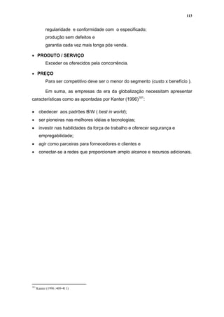 113


            regularidade e conformidade com o especificado;
            produção sem defeitos e
            garantia cada vez mais longa pós venda.

• PRODUTO / SERVIÇO
            Exceder os oferecidos pela concorrência.

• PREÇO
            Para ser competitivo deve ser o menor do segmento (custo x benefício ).

            Em suma, as empresas da era da globalização necessitam apresentar
características como as apontadas por Kanter (1996)181:

•      obedecer aos padrões BIW ( best in world);
•      ser pioneiras nas melhores idéias e tecnologias;
•      investir nas habilidades da força de trabalho e oferecer segurança e
       empregabilidade;
•      agir como parceiras para fornecedores e clientes e
•      conectar-se a redes que proporcionam amplo alcance e recursos adicionais.




181
      Kanter (1996 :409-411)
 