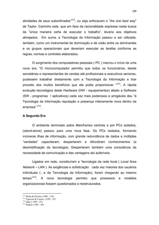 129


atividades de seus subordinados”212, ou seja enfocavam o “the one best way”
de Taylor. Caminho este, que em face da racionalidade expressa nesta busca
da “única maneira certa de executar o trabalho”, levaria aos objetivos
almejados.        Em suma, a Tecnologia da Informação passou a ser utilizada,
também, como um instrumental de dominação e de cisão entre os dominantes
e os grupos operacionais que deveriam executar as tarefas conforme as
regras, normas e controles elaborados.

         O surgimento dos computadores pessoais ( PC ) marcou o início de uma
nova era. “O microcomputador permitiu que todos os funcionários, desde
secretárias e representantes de vendas até profissionais e executivos seniores,
pudessem trabalhar diretamente com a Tecnologia da Informação e tirar
proveito dos muitos benefícios que ela podia proporcionar “213. A rápida
evolução tecnológica deste Hardware (HW - equipamentos) aliado a Software
(SW - programas / aplicativos) cada vez mais poderosos e amigáveis deu “à
Tecnologia da Informação reputação e presença inteiramente nova dentro da
empresa” 214.

A Segunda Era

         O ambiente dominado pelos Mainframes centrais e por PCs isolados,
(stand-alone) passou para uma nova fase. Os PCs isolados, formando
inúmeras ilhas de informação, com grande redundância de dados e múltiplas
“verdades”        capacitaram,         despertaram     e    difundiram   conhecimentos   (a
desmistificação da tecnologia). Despertaram também uma consciência da
necessidade de comunicação e das vantagens daí auferíveis.

         Ligados em rede, constituíram a “tecnologia da rede local ( Local Area
Network – LAN ). As exigências e sofisticação cada vez maiores dos usuários
individuais (…e da Tecnologia da Informação), foram chegando ao mesmo
tempo”215.        A     nova        tecnologia   permitiu   que   processos    e   modelos
organizacionais fossem questionados e reestruturados.


212
    Motta & Pereira (1988 : 170)
213
    Tapscott & Caston (1995 : 47)
214
    idem ( 1995 : 47)
215
    ibidem (1995 : 49)
 