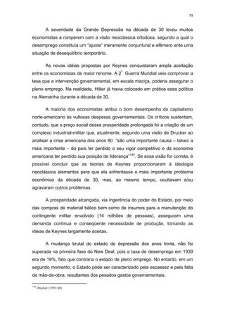 77


            A severidade da Grande Depressão na década de 30 levou muitos
economistas a romperem com a visão neoclássica ortodoxa, segundo a qual o
desemprego constituía um "ajuste” meramente conjuntural e efêmero ante uma
situação de desequilíbrio temporário.

            As novas idéias propostas por Keynes conquistaram ampla aceitação
entre os economistas de maior renome. A 2ª Guerra Mundial veio comprovar a
tese que a intervenção governamental, em escala maciça, poderia assegurar o
pleno emprego. Na realidade, Hitler já havia colocado em prática essa política
na Alemanha durante a década de 30.

            A maioria dos economistas atribui o bom desempenho do capitalismo
norte-americano às vultosas despesas governamentais. Os críticos sustentam,
contudo, que o preço social dessa prosperidade prolongada foi a criação de um
complexo industrial-militar que, atualmente, segundo uma visão de Drucker ao
analisar a crise americana dos anos 80 “são uma importante causa – talvez a
mais importante – do país ter perdido o seu vigor competitivo e da economia
americana ter perdido sua posição de liderança”140. Se essa visão for correta, é
possível concluir que as teorias de Keynes proporcionaram à ideologia
neoclássica elementos para que ela enfrentasse o mais importante problema
econômico da década de 30, mas, ao mesmo tempo, ocultavam e/ou
agravaram outros problemas.

            A prosperidade alcançada, via ingerência do poder do Estado, por meio
das compras de material bélico bem como de insumos para a manutenção do
contingente militar envolvido (14 milhões de pessoas), asseguram uma
demanda contínua e conseqüente necessidade de produção, tornando as
idéias de Keynes largamente aceitas.

            A mudança brutal do estado de depressão dos anos trinta, não foi
superada na primeira fase do New Deal, pois a taxa de desemprego em 1939
era de 19%, fato que contraria o estado de pleno emprego. No entanto, em um
segundo momento, o Estado pôde ser caracterizado pela escassez e pela falta
de mão-de-obra, resultantes dos pesados gastos governamentais.

140
      Drucker (1993:40)
 