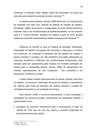 89


comerciais e invadindo novas regiões, ainda não penetradas, em busca de
mercados para expandir a produção de bens e serviços”165 .

           A respeito desse processo, Harvey (1996) afirma que “um longo período
de expansão com base num conjunto de práticas de controle de trabalho,
tecnologias, hábitos de consumo e configurações de poder político-econômico
chamado, face a sua fundamentação de fordista-keynesiano, se fez presente
após a 2 ª Guerra Mundial entrando em colapso a partir de 1973, quando
instalou-se um período caracterizado por rápidas mudanças e de incertezas”166.



           Instala-se um período no qual os modelos de produção, distribuição,
organização do trabalho e de gestão não transmitem a segurança e a certeza
que inspiravam. As mudanças e interações são tão rápidas que chegam a
causar confusão e incerteza, por não permitirem que sejam distinguidas as
mudanças transitórias e efêmeras das transformações fundamentais. Este
processo pode ser caracterizado pela mudança do Fordismo (produção em
massa) para a “acumulação flexível” (Harvey 1996): da reengenharia dos
modelos organizacionais, do lean mangement;               lean production e do
downsizing - as fábricas “enxutas”.

           O efeito destes modelos organizacionais foi sentido, também, pela força
de trabalho : ao provocar a eliminação de postos de trabalho, a transferência
de       fábricas para locais de produção com salários menores e modelos de
contratação temporária ou por prestação de serviços.

           Para Drucker (1993), a economia transnacional, a nova concepção e
constituição da economia mundial, caracteriza-se por apresentar desafios e
oportunidades, como:

•      passagem da economia internacional para a transnacional, a partir da
       década de 1970, que por sua vez, passou a controlar largamente as
       economias internas das nações.



165
      Rifkin (1995: 36)
166
      Harvey (1996:119)
 