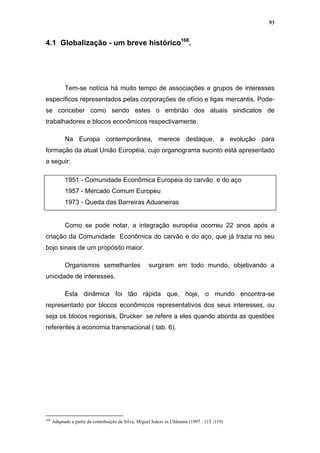 93


4.1 Globalização - um breve histórico168.




            Tem-se notícia há muito tempo de associações e grupos de interesses
específicos representados pelas corporações de ofício e ligas mercantis. Pode-
se conceber como sendo estes o embrião dos atuais sindicatos de
trabalhadores e blocos econômicos respectivamente.

            Na Europa contemporânea, merece destaque, a evolução para
formação da atual União Européia, cujo organograma sucinto está apresentado
a seguir:

            1951 - Comunidade Econômica Européia do carvão e do aço
            1957 - Mercado Comum Europeu
            1973 - Queda das Barreiras Aduaneiras


            Como se pode notar, a integração européia ocorreu 22 anos após a
criação da Comunidade Econômica do carvão e do aço, que já trazia no seu
bojo sinais de um propósito maior.

            Organismos semelhantes                    surgiram em todo mundo, objetivando a
unicidade de interesses.

            Esta dinâmica foi tão rápida que, hoje, o mundo encontra-se
representado por blocos econômicos representativos dos seus interesses, ou
seja os blocos regionais, Drucker se refere a eles quando aborda as questões
referentes à economia transnacional ( tab. 6).




168
      Adaptado a partir da contribuição de Silva, Miguel Inácio in Uhlmann (1997 : 115 -119)
 