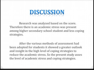 Research was analyzed based on the score.
Therefore there is an academic stress was present
among higher secondary school student and less coping
strategies.
After the various methods of assessment had
been adopted for students it showed a greater outlook
and insight in the high level of coping strategies to
reduce the academic stress. So the present study asses
the level of academic stress and coping strategies.
 