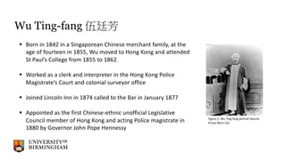 Wu Ting-fang 伍廷芳
§ Born in 1842 in a Singaporean Chinese merchant family, at the
age of fourteen in 1855, Wu moved to Hong Kong and attended
St Paul’s College from 1855 to 1862
§ Worked as a clerk and interpreter in the Hong Kong Police
Magistrate’s Court and colonial surveyor office
§ Joined Lincoln Inn in 1874 called to the Bar in January 1877
§ Appointed as the first Chinese-ethnic unofficial Legislative
Council member of Hong Kong and acting Police magistrate in
1880 by Governor John Pope Hennessy
Figure 5, Wu Ting-fang portrait Source:
Ernest Benn Ltd
 